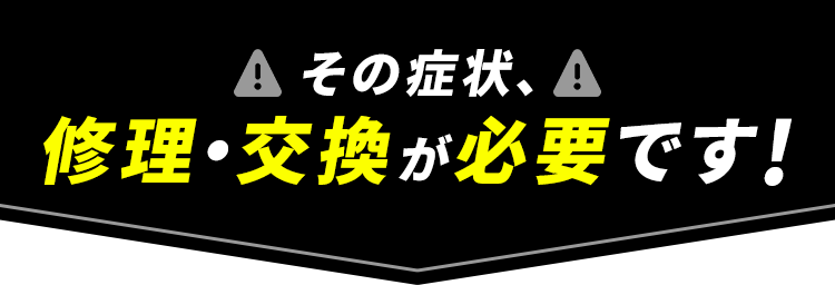 その症状、修理・交換が必要です!